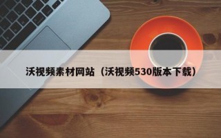 仙桃沃视频素材网站（沃视频530版本下载）