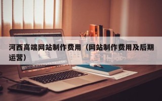 仙桃河西高端网站制作费用（网站制作费用及后期运营）