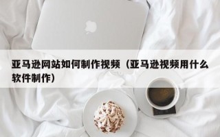 仙桃亚马逊网站如何制作视频（亚马逊视频用什么软件制作）