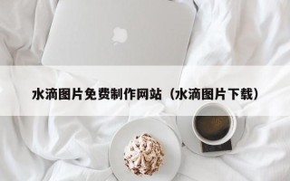 仙桃水滴图片免费制作网站（水滴图片下载）